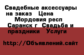 Свадебные аксессуары на заказ › Цена ­ 2 500 - Мордовия респ., Саранск г. Свадьба и праздники » Услуги   